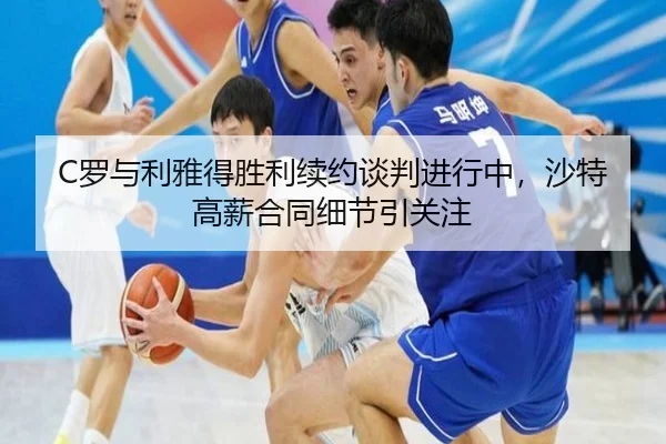 C罗与利雅得胜利续约谈判进行中，沙特高薪合同细节引关注